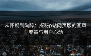 从怀疑到陶醉：探秘p站网页版的画风变革与用户心动