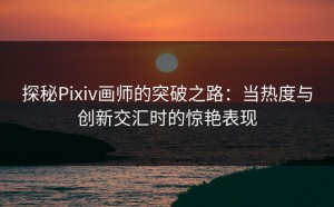 探秘Pixiv画师的突破之路：当热度与创新交汇时的惊艳表现