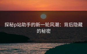 探秘p站助手的新一轮风潮：背后隐藏的秘密