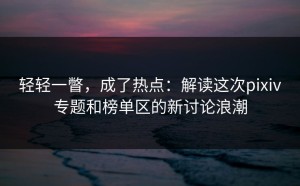 轻轻一瞥，成了热点：解读这次pixiv专题和榜单区的新讨论浪潮