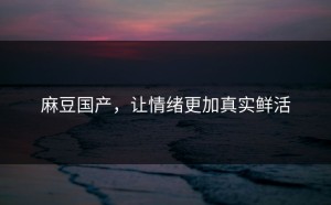 麻豆国产，让情绪更加真实鲜活