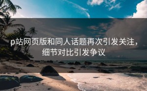 p站网页版和同人话题再次引发关注，细节对比引发争议