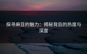 探寻麻豆的魅力：揭秘背后的热度与深度