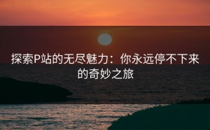 探索P站的无尽魅力：你永远停不下来的奇妙之旅
