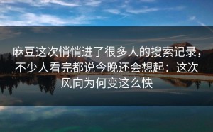 麻豆这次悄悄进了很多人的搜索记录，不少人看完都说今晚还会想起：这次风向为何变这么快