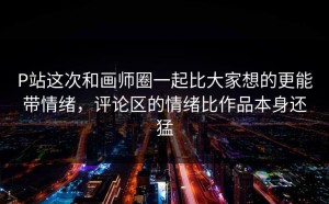 P站这次和画师圈一起比大家想的更能带情绪，评论区的情绪比作品本身还猛