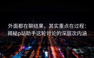 外面都在聊结果，其实重点在过程：揭秘p站助手这轮讨论的深层次内涵