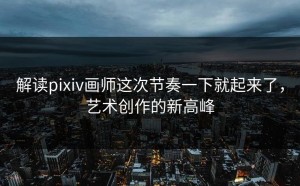 解读pixiv画师这次节奏一下就起来了，艺术创作的新高峰