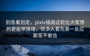 别急着划走，pixiv插画这轮比大家想的更能带情绪，很多人看完第一反应都是不敢信