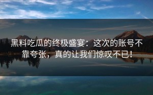 黑料吃瓜的终极盛宴：这次的账号不靠夸张，真的让我们惊叹不已！