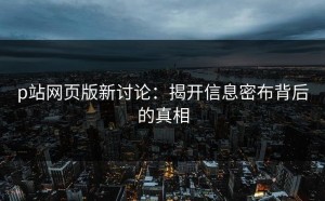p站网页版新讨论：揭开信息密布背后的真相