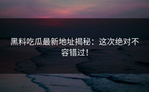 黑料吃瓜最新地址揭秘：这次绝对不容错过！