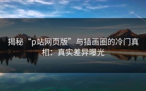 揭秘“p站网页版”与插画圈的冷门真相：真实差异曝光