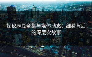 探秘麻豆全集与媒体动态：细看背后的深层次故事
