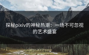 探秘pixiv的神秘热潮：一场不可忽视的艺术盛宴