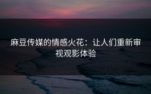 麻豆传媒的情感火花：让人们重新审视观影体验