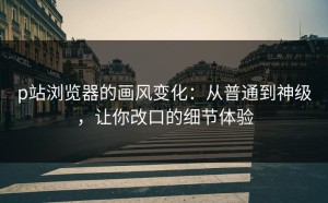 p站浏览器的画风变化：从普通到神级，让你改口的细节体验