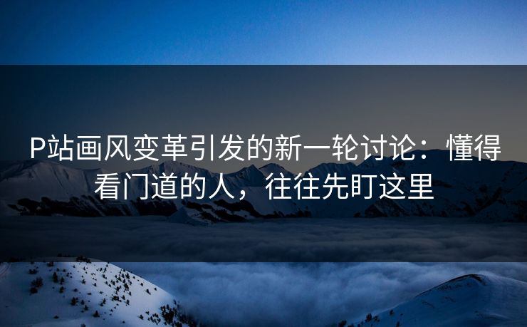 P站画风变革引发的新一轮讨论：懂得看门道的人，往往先盯这里