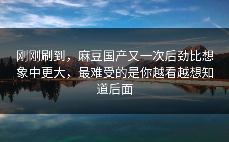 刚刚刷到,麻豆国产又一次后劲比想象中更大,最难受的是你越看越想知道后面 刚刚刷到,麻豆国产又一次后劲比想象中更大,最难受的是你越看越想知道后面