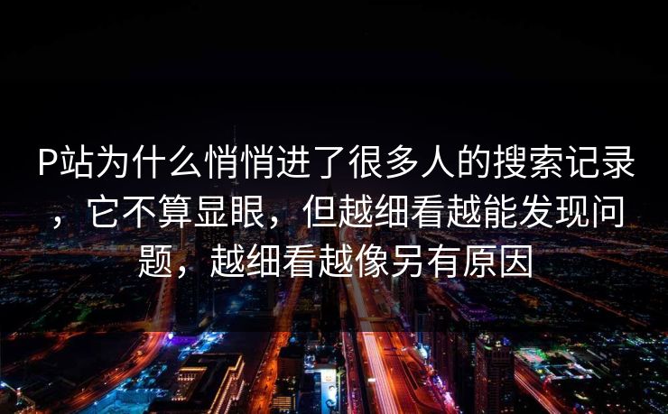 P站为什么悄悄进了很多人的搜索记录,它不算显眼,但越细看越能发现问题,越细看越像另有原因 P站为什么悄悄进了很多人的搜索记录,它不算显眼,但越细看越能发现问题,越细看越像另有原因