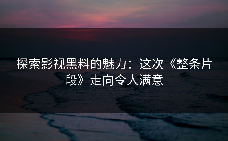 探索影视黑料的魅力:这次《整条片段》走向令人满意 探索影视黑料的魅力:这次《整条片段》走向令人满意