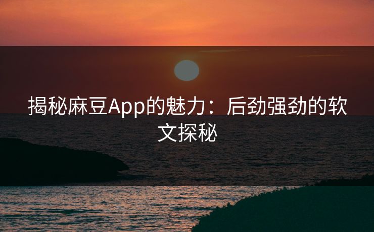 揭秘麻豆App的魅力：后劲强劲的软文探秘