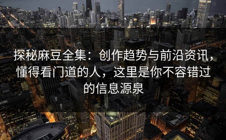 探秘麻豆全集：创作趋势与前沿资讯，懂得看门道的人，这里是你不容错过的信息源泉