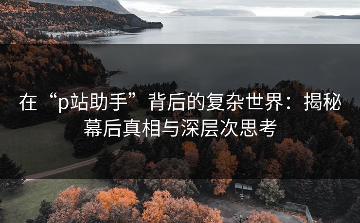 在“p站助手”背后的复杂世界：揭秘幕后真相与深层次思考