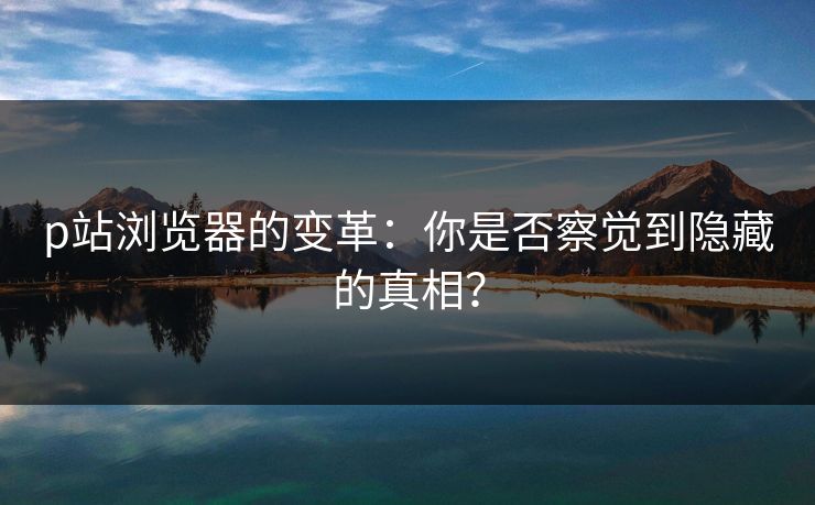 p站浏览器的变革：你是否察觉到隐藏的真相？