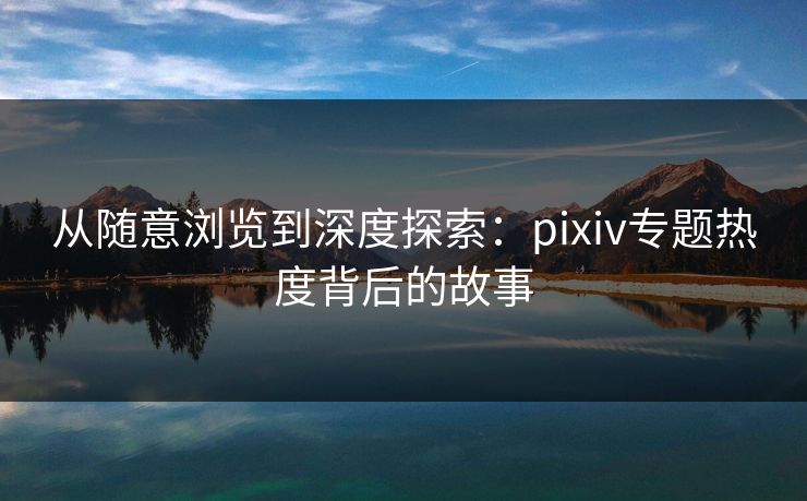 从随意浏览到深度探索:pixiv专题热度背后的故事 从随意浏览到深度探索:pixiv专题热度背后的故事