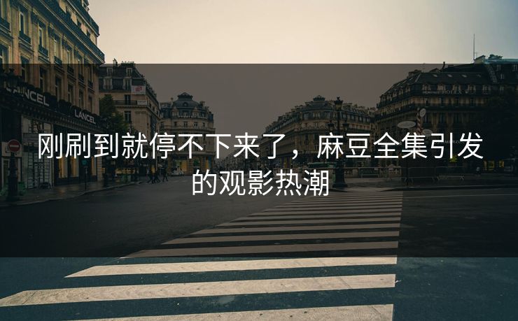 刚刷到就停不下来了，麻豆全集引发的观影热潮