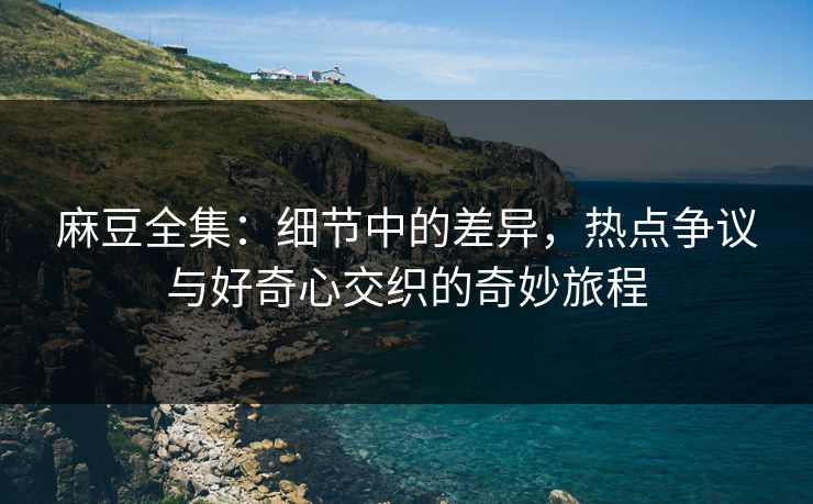 麻豆全集：细节中的差异，热点争议与好奇心交织的奇妙旅程
