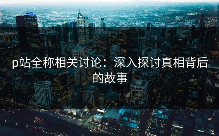 p站全称相关讨论：深入探讨真相背后的故事