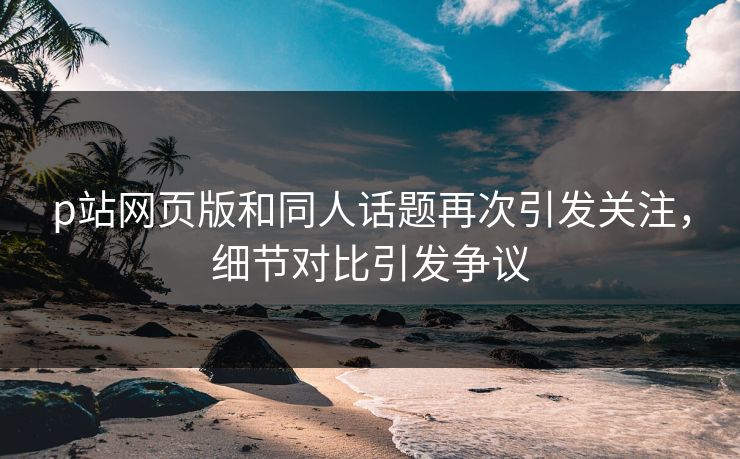 p站网页版和同人话题再次引发关注，细节对比引发争议