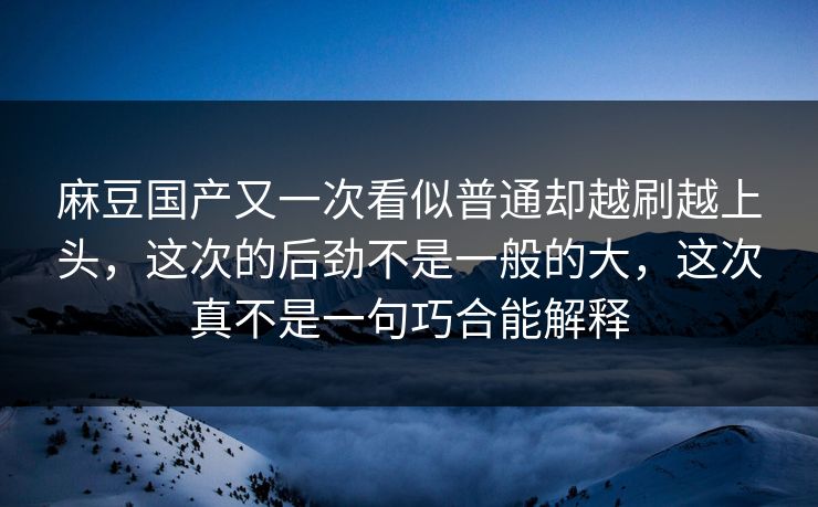 麻豆国产又一次看似普通却越刷越上头，这次的后劲不是一般的大，这次真不是一句巧合能解释