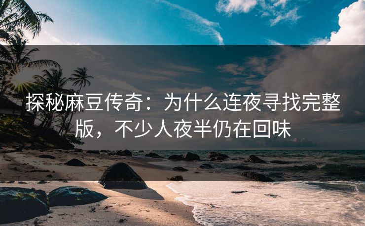 探秘麻豆传奇：为什么连夜寻找完整版，不少人夜半仍在回味