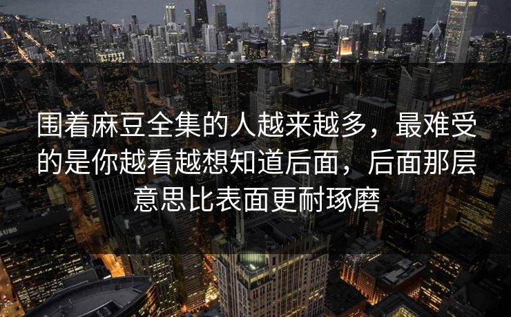 围着麻豆全集的人越来越多，最难受的是你越看越想知道后面，后面那层意思比表面更耐琢磨