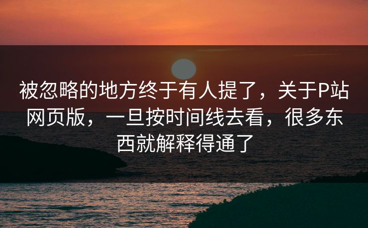 被忽略的地方终于有人提了，关于P站网页版，一旦按时间线去看，很多东西就解释得通了