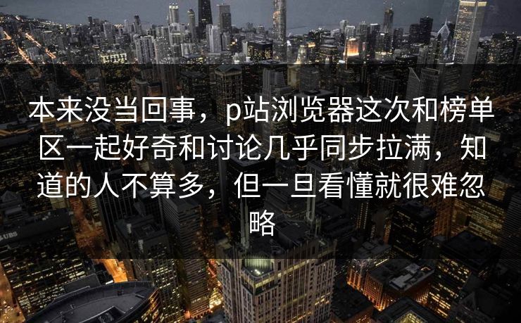 本来没当回事，p站浏览器这次和榜单区一起好奇和讨论几乎同步拉满，知道的人不算多，但一旦看懂就很难忽略