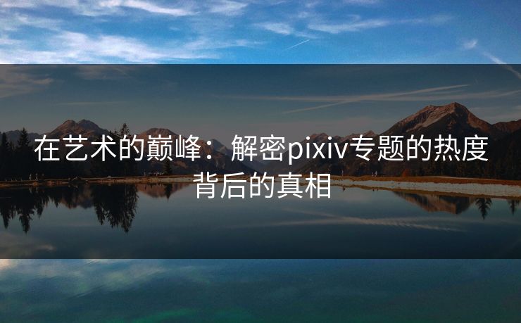 在艺术的巅峰：解密pixiv专题的热度背后的真相
