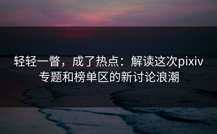 轻轻一瞥，成了热点：解读这次pixiv专题和榜单区的新讨论浪潮