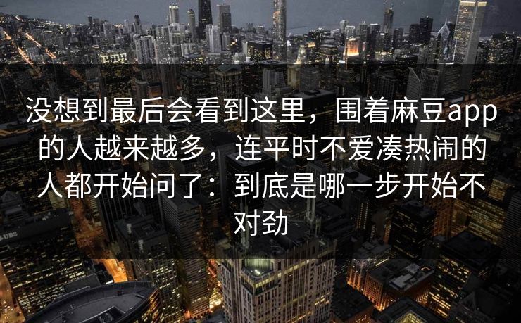 没想到最后会看到这里，围着麻豆app的人越来越多，连平时不爱凑热闹的人都开始问了：到底是哪一步开始不对劲