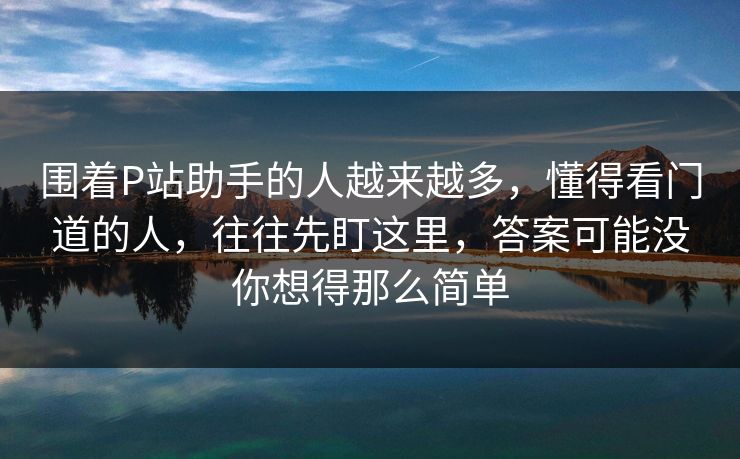 围着P站助手的人越来越多,懂得看门道的人,往往先盯这里,答案可能没你想得那么简单 围着P站助手的人越来越多,懂得看门道的人,往往先盯这里,答案可能没你想得那么简单