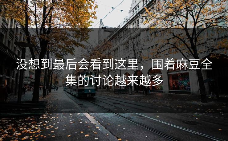 没想到最后会看到这里,围着麻豆全集的讨论越来越多 没想到最后会看到这里,围着麻豆全集的讨论越来越多