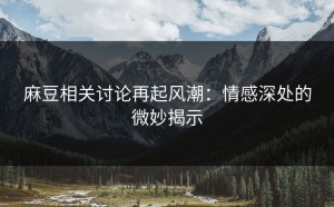 麻豆相关讨论再起风潮：情感深处的微妙揭示