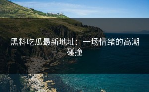 黑料吃瓜最新地址：一场情绪的高潮碰撞