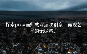 探索pixiv画师的深层次创意：再现艺术的无尽魅力