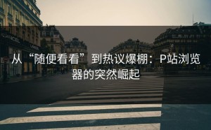 从“随便看看”到热议爆棚：P站浏览器的突然崛起