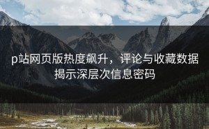 p站网页版热度飙升，评论与收藏数据揭示深层次信息密码