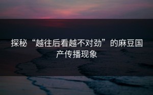 探秘“越往后看越不对劲”的麻豆国产传播现象